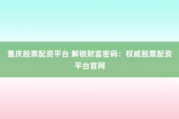 重庆股票配资平台 解锁财富密码：权威股票配资平台官网